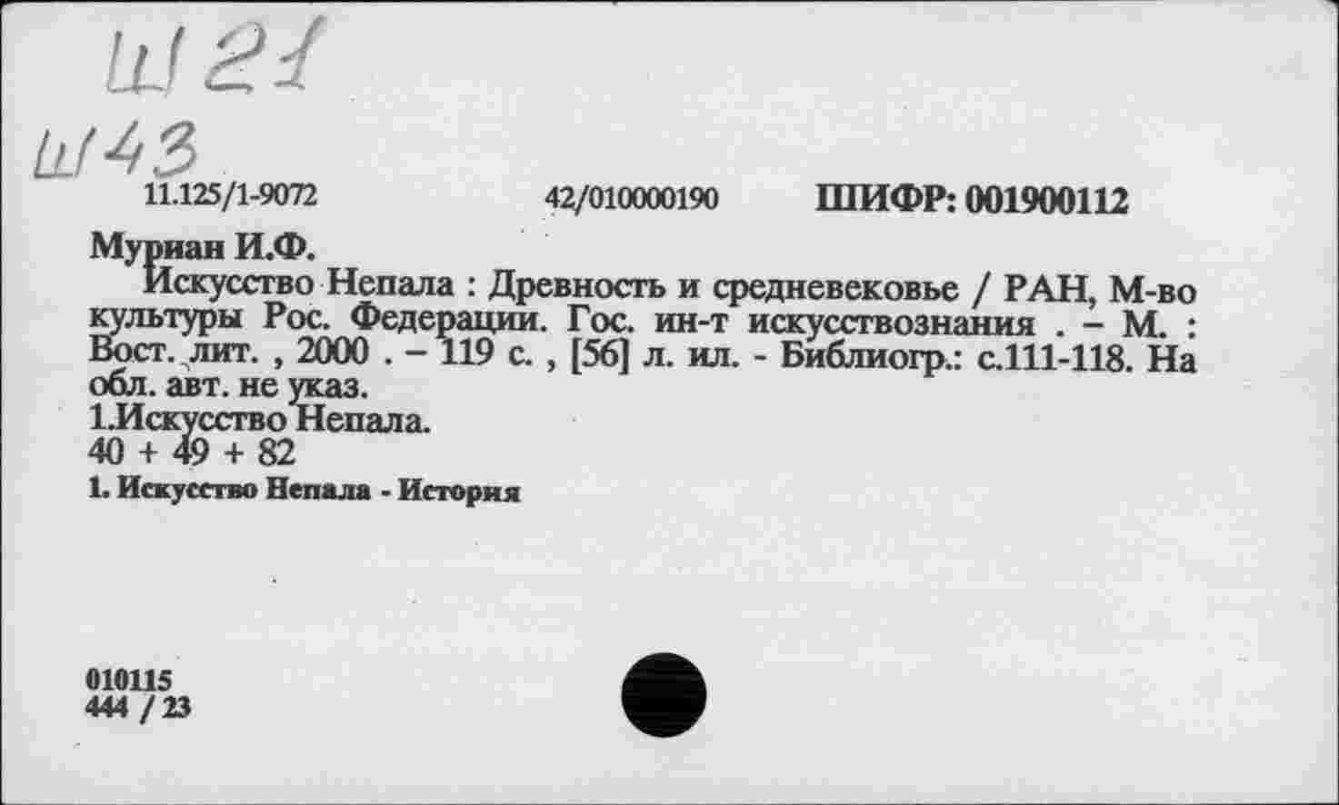 ﻿Ll( 4 З
VLOS/l-Wn	42/010000190 ШИФР: 001900112
Муриан И.Ф.
Искусство Непала : Древность и средневековье / РАН, М-во культуры Рос. Федерации. Гос. ин-т искусствознания . - М. : Вост. лит. , 2000 . -119 с. , [56] л. ил. - Библиогр.: с.111-118. На обл. авт. не указ.
І.Искусство Непала.
40 + 49 + 82
1. Искусство Непала ■ История
010115
444 /23